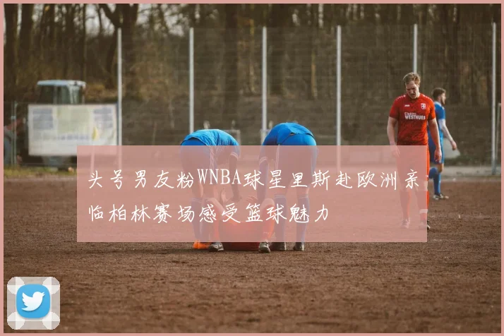 头号男友粉WNBA球星里斯赴欧洲亲临柏林赛场感受篮球魅力