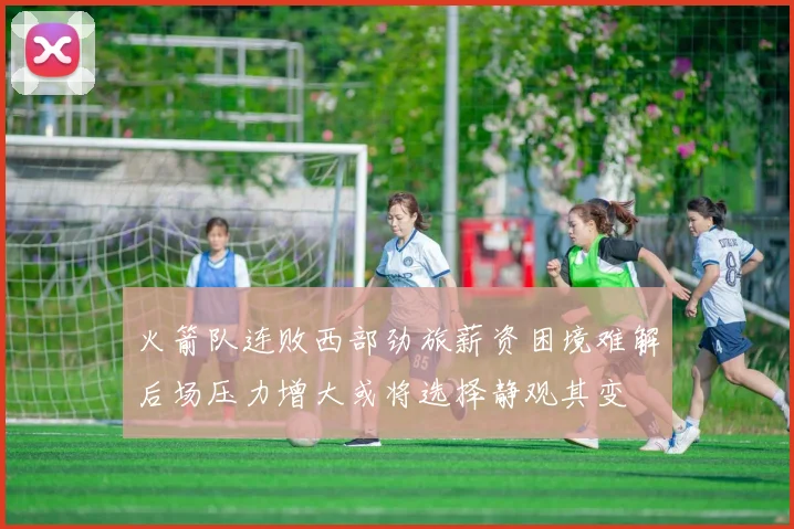 火箭队连败西部劲旅薪资困境难解后场压力增大或将选择静观其变