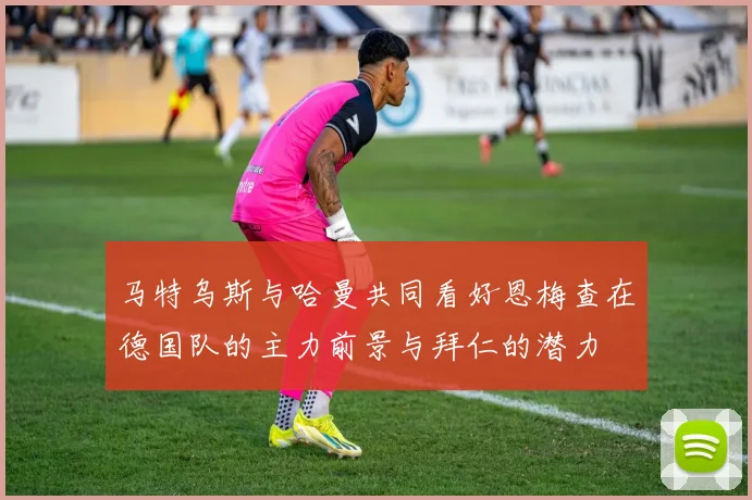 马特乌斯与哈曼共同看好恩梅查在德国队的主力前景与拜仁的潜力