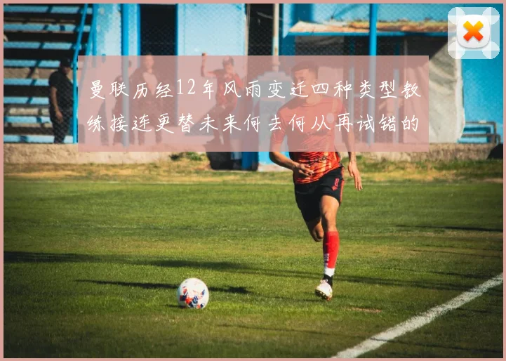 曼联历经12年风雨变迁四种类型教练接连更替未来何去何从再试错的空间有多少