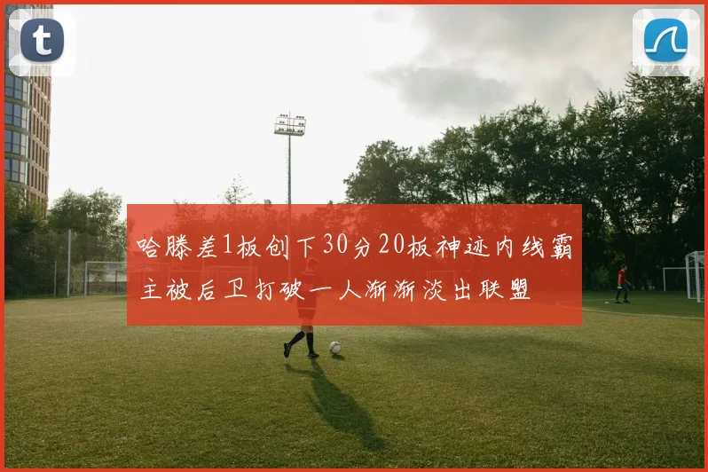 哈滕差1板创下30分20板神迹内线霸主被后卫打破一人渐渐淡出联盟