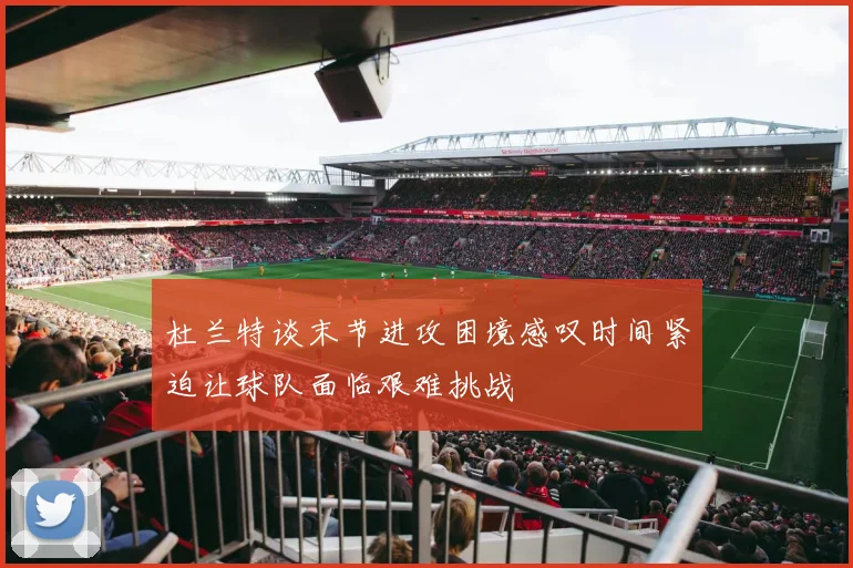 杜兰特谈末节进攻困境感叹时间紧迫让球队面临艰难挑战