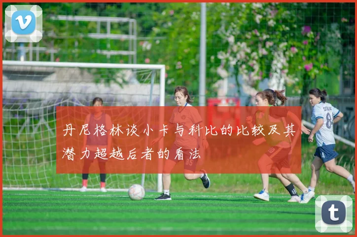 丹尼格林谈小卡与科比的比较及其潜力超越后者的看法