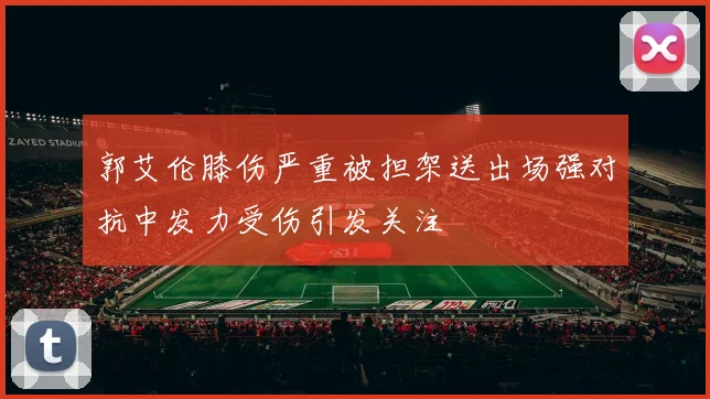 郭艾伦膝伤严重被担架送出场强对抗中发力受伤引发关注