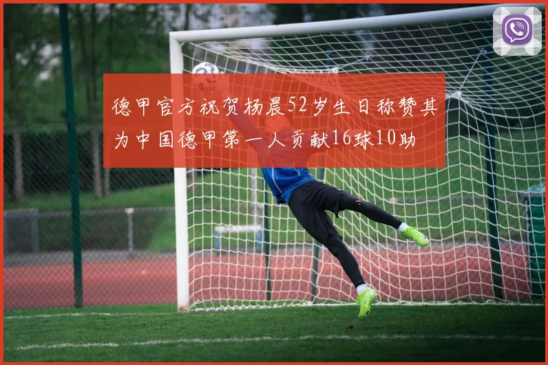 德甲官方祝贺杨晨52岁生日称赞其为中国德甲第一人贡献16球10助