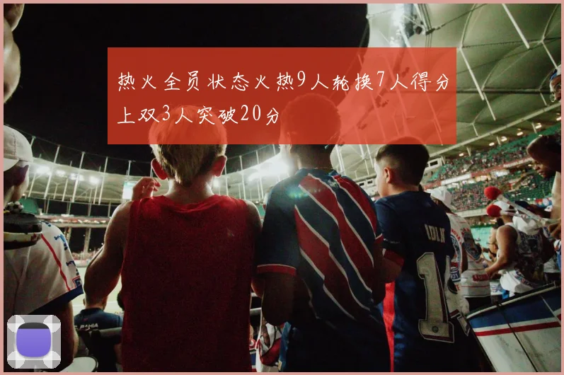 热火全员状态火热9人轮换7人得分上双3人突破20分