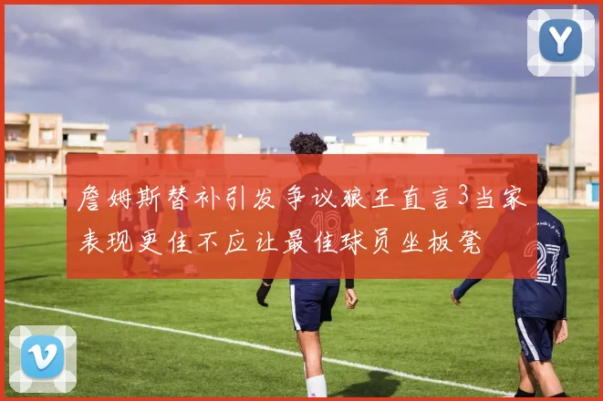 詹姆斯替补引发争议狼王直言3当家表现更佳不应让最佳球员坐板凳