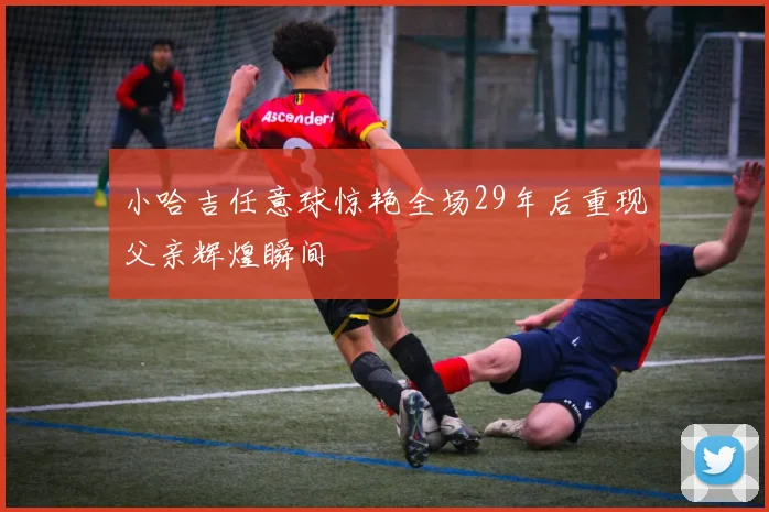 小哈吉任意球惊艳全场29年后重现父亲辉煌瞬间