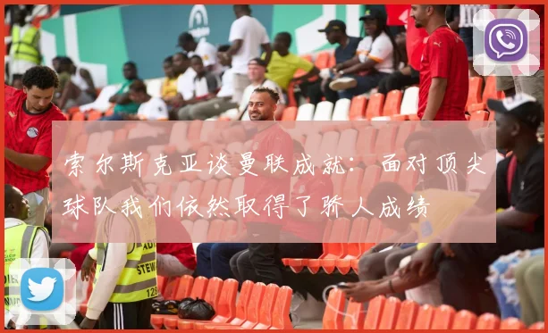 索尔斯克亚谈曼联成就：面对顶尖球队我们依然取得了骄人成绩
