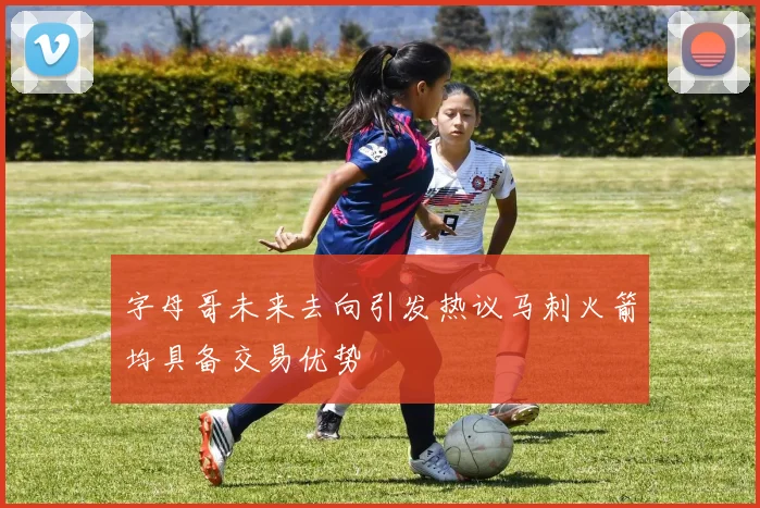 字母哥未来去向引发热议马刺火箭均具备交易优势