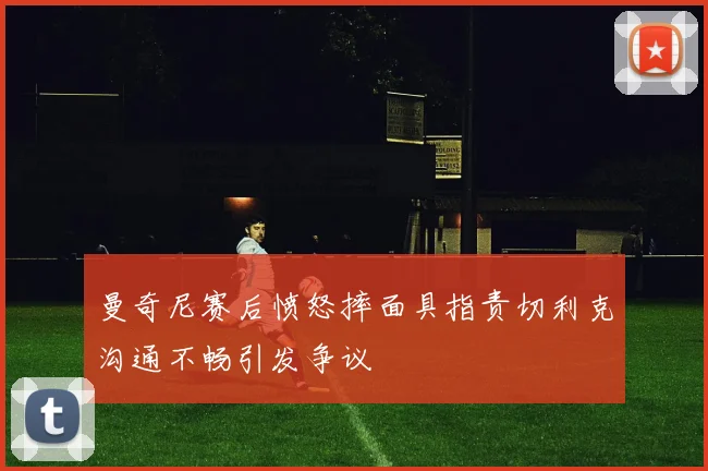 曼奇尼赛后愤怒摔面具指责切利克沟通不畅引发争议
