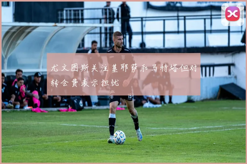 尤文图斯关注基耶萨和马特塔但对转会费表示担忧