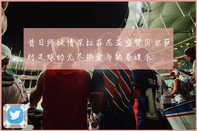 昔日师徒情深拉菲尼亚盛赞贝尔萨对足球的无尽热爱与执着追求