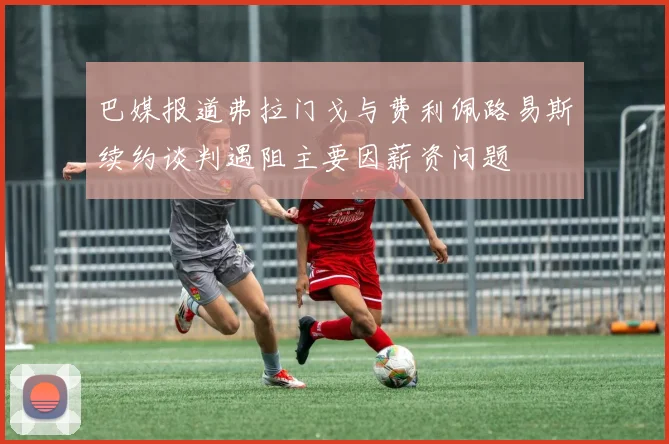 巴媒报道弗拉门戈与费利佩路易斯续约谈判遇阻主要因薪资问题
