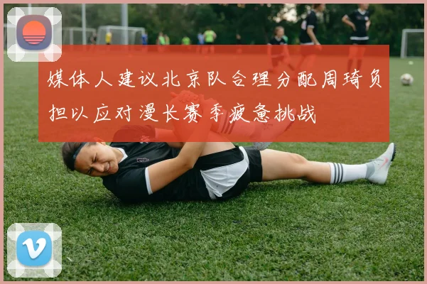 媒体人建议北京队合理分配周琦负担以应对漫长赛季疲惫挑战