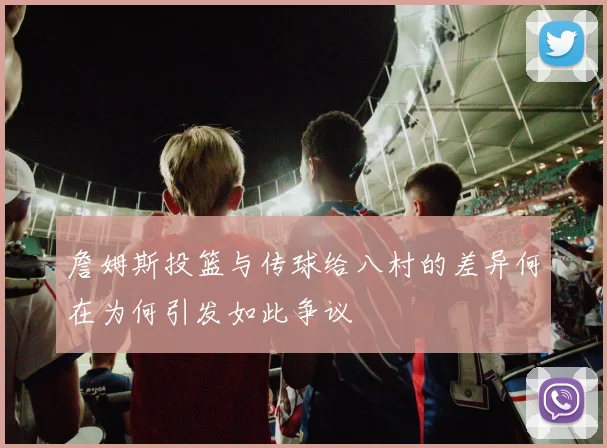 詹姆斯投篮与传球给八村的差异何在为何引发如此争议