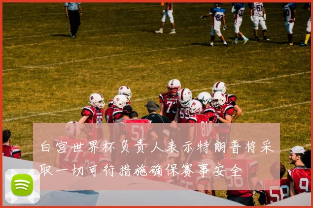 白宫世界杯负责人表示特朗普将采取一切可行措施确保赛事安全