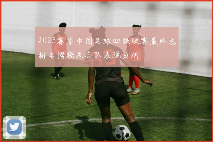 2025赛季中国足球四级联赛最终总排名揭晓及各队表现分析