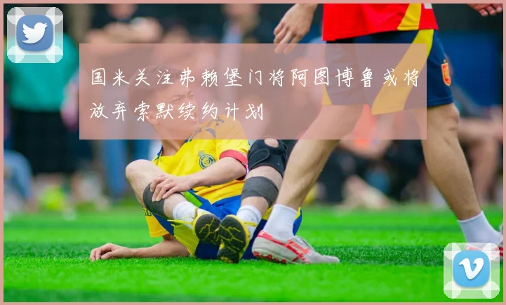 国米关注弗赖堡门将阿图博鲁或将放弃索默续约计划