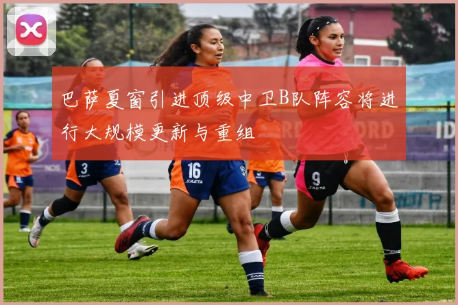 巴萨夏窗引进顶级中卫B队阵容将进行大规模更新与重组
