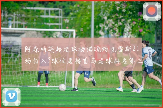 阿森纳英超进球榜揭晓约克雷斯21场打入5球位居榜首乌龙球排名第三