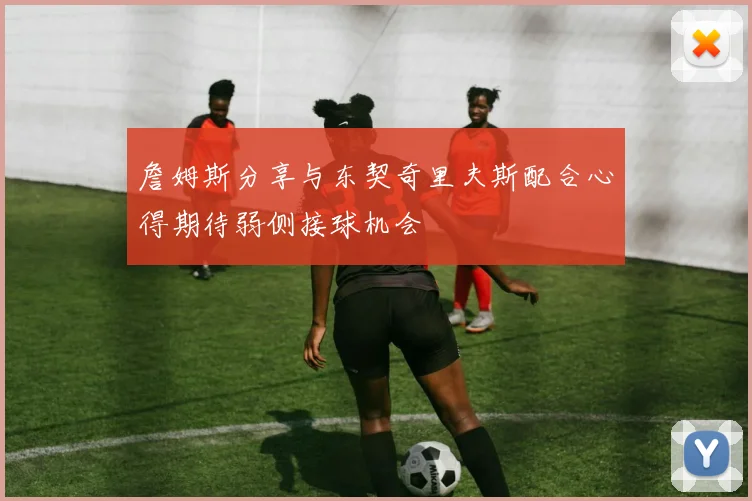 詹姆斯分享与东契奇里夫斯配合心得期待弱侧接球机会