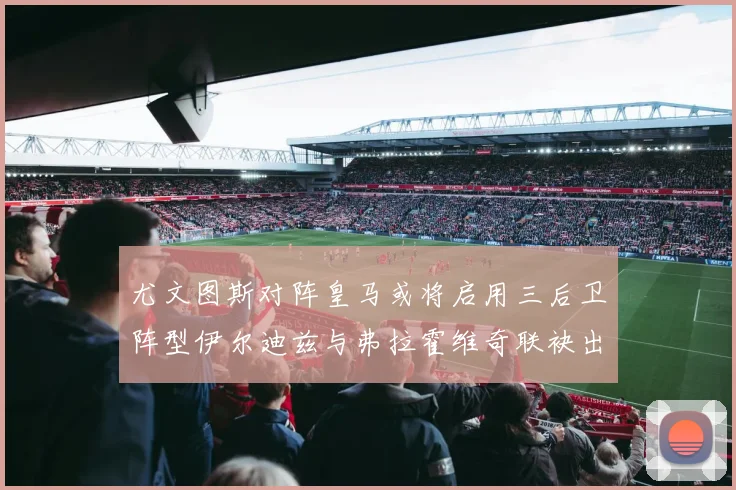 尤文图斯对阵皇马或将启用三后卫阵型伊尔迪兹与弗拉霍维奇联袂出击