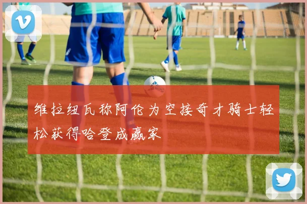 维拉纽瓦称阿伦为空接奇才骑士轻松获得哈登成赢家