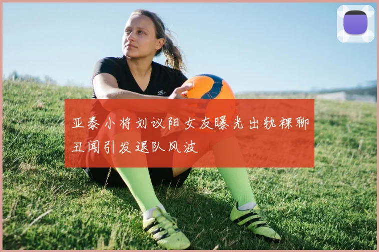 亚泰小将刘议阳女友曝光出轨裸聊丑闻引发退队风波