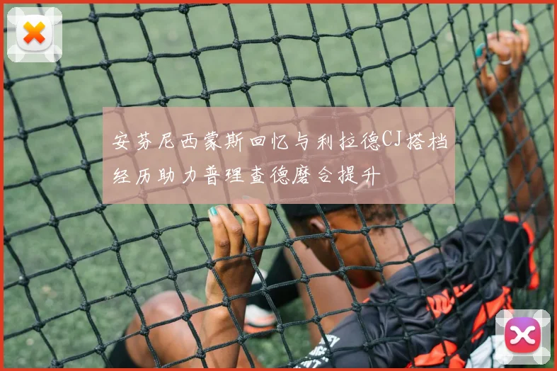 安芬尼西蒙斯回忆与利拉德CJ搭档经历助力普理查德磨合提升