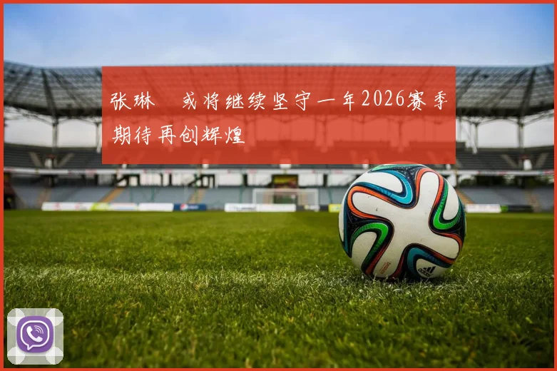 张琳芃或将继续坚守一年2026赛季期待再创辉煌