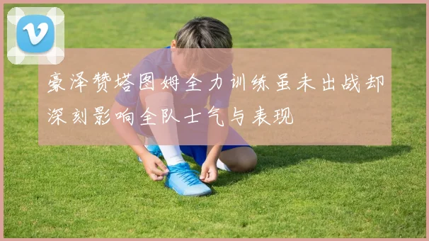 豪泽赞塔图姆全力训练虽未出战却深刻影响全队士气与表现