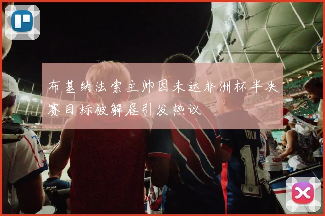 布基纳法索主帅因未达非洲杯半决赛目标被解雇引发热议