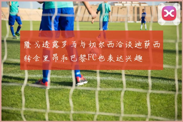 隆戈透露罗马与切尔西洽谈迪萨西转会里昂和巴黎FC也表达兴趣