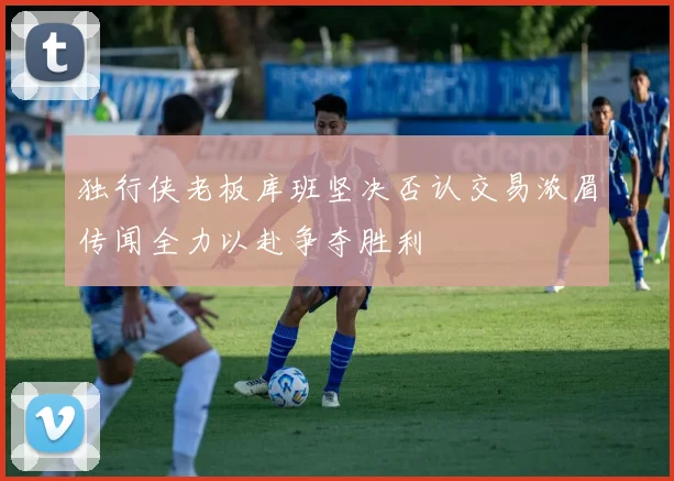 独行侠老板库班坚决否认交易浓眉传闻全力以赴争夺胜利