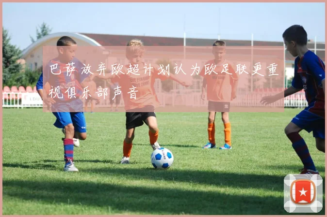 巴萨放弃欧超计划认为欧足联更重视俱乐部声音