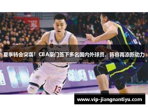 夏季转会突袭！CBA豪门签下多名国内外球员，阵容再添新动力