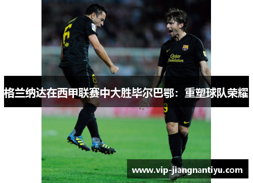 格兰纳达在西甲联赛中大胜毕尔巴鄂：重塑球队荣耀