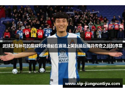 武球王与孙可的巅峰对决谁能在赛场上笑到最后揭开传奇之战的序幕
