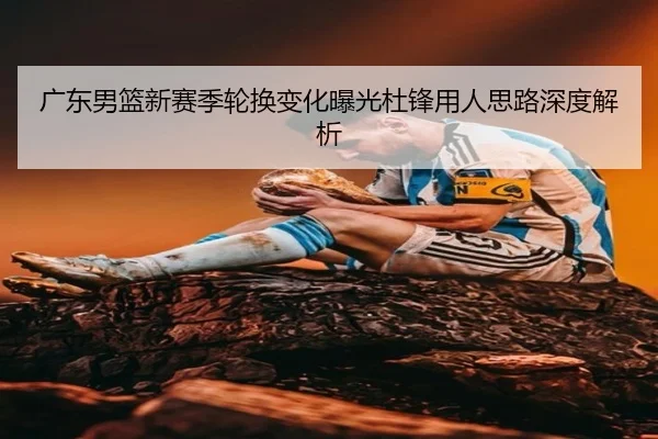 广东男篮新赛季轮换变化曝光杜锋用人思路深度解析
